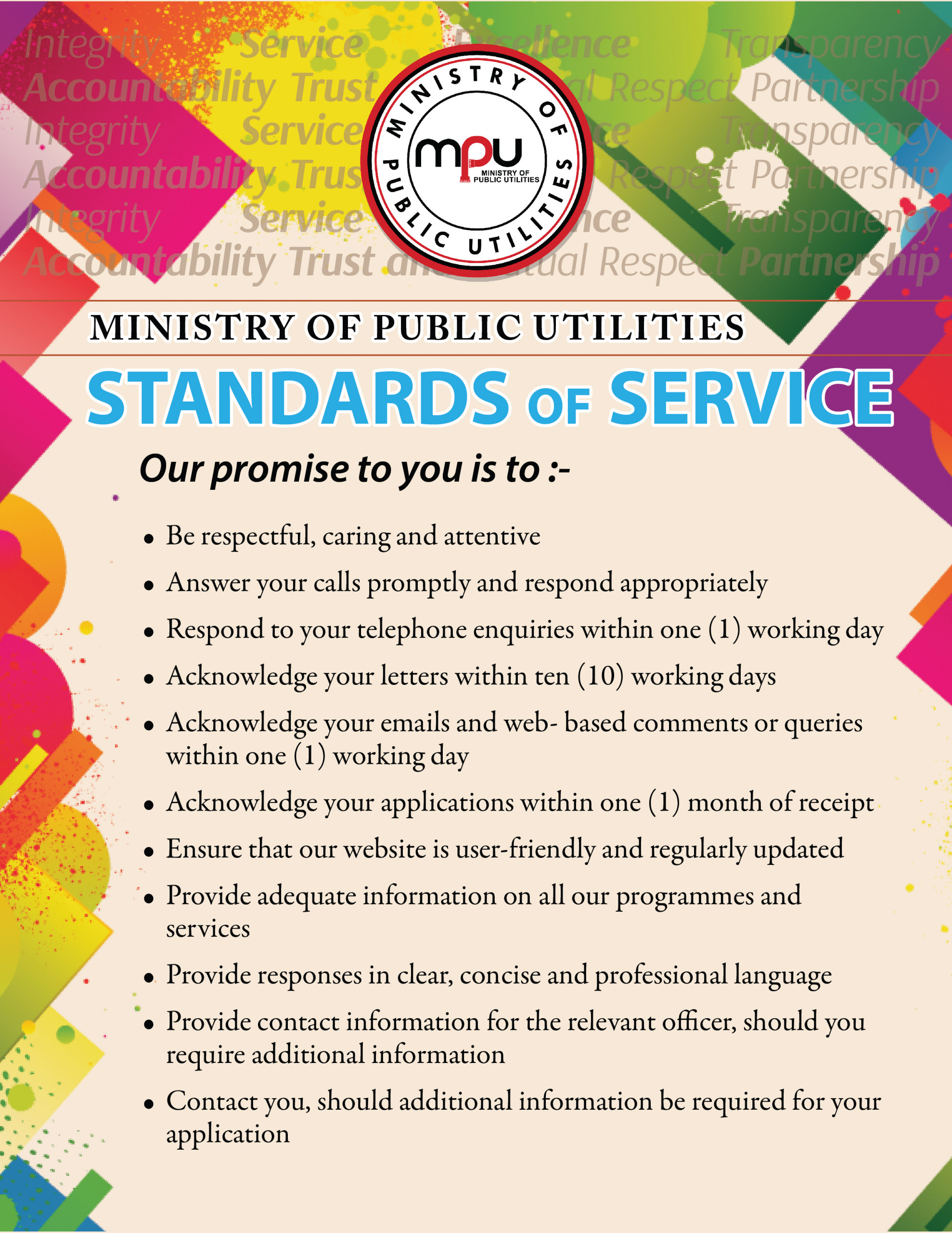 The Ministry of Public Utilities' Standards of Service: to be respectful, caring and attentive; answer calls promptly and respond appropriately, respond to phone calls, emails, web-based comments and queries within one working day and letters within ten working days, acknowledge applications within one month of receipt, ensure that our website is user friendly and regularly updated, provide adequate information on all our programmes and services, provide responses in a clear, concise and professional language, provide contact information for the relevant officer, should you require further information; contact you should additional information be required.